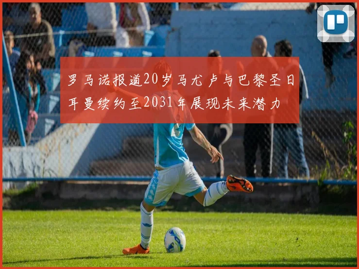 罗马诺报道20岁马尤卢与巴黎圣日耳曼续约至2031年展现未来潜力