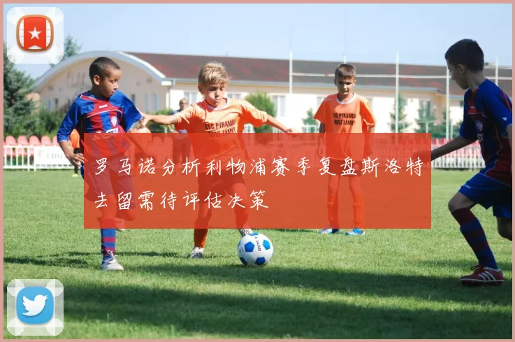 罗马诺分析利物浦赛季复盘斯洛特去留需待评估决策
