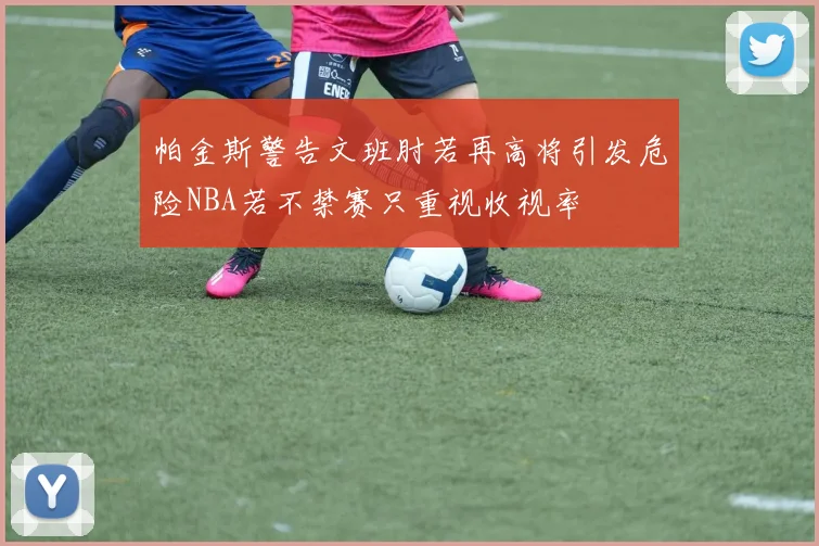 帕金斯警告文班肘若再高将引发危险NBA若不禁赛只重视收视率