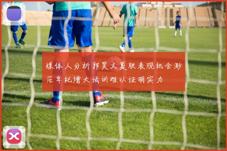 媒体人分析郭昊文夏联表现机会渺茫年纪增大试训难以证明实力