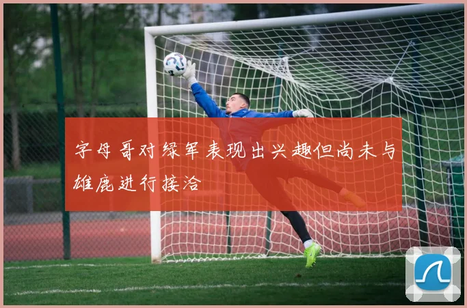 字母哥对绿军表现出兴趣但尚未与雄鹿进行接洽