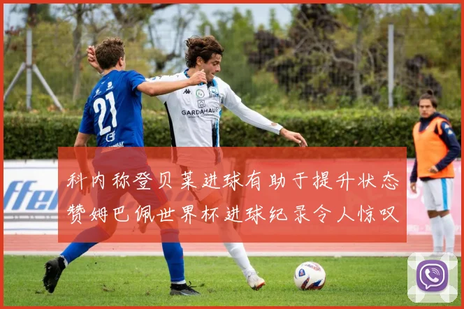 科内称登贝莱进球有助于提升状态赞姆巴佩世界杯进球纪录令人惊叹