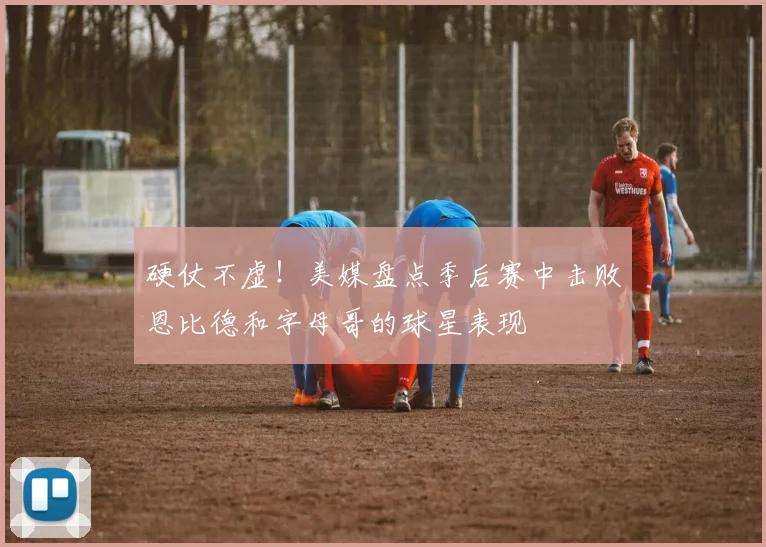 硬仗不虚！美媒盘点季后赛中击败恩比德和字母哥的球星表现