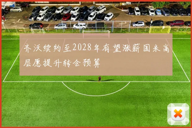齐沃续约至2028年有望涨薪国米高层愿提升转会预算