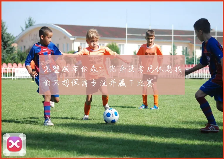 完整版布伦森：完全没考虑休息我们只想保持专注并赢下比赛