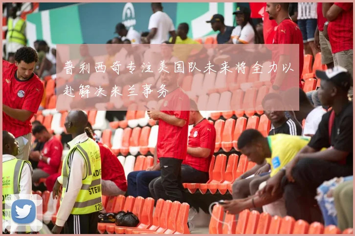 普利西奇专注美国队未来将全力以赴解决米兰事务