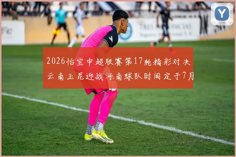 2026怡宝中超联赛第17轮精彩对决云南玉昆迎战河南球队时间定于7月3日晚上20点