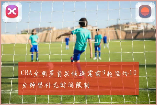CBA全明星首发候选需前9轮场均10分钟替补无时间限制