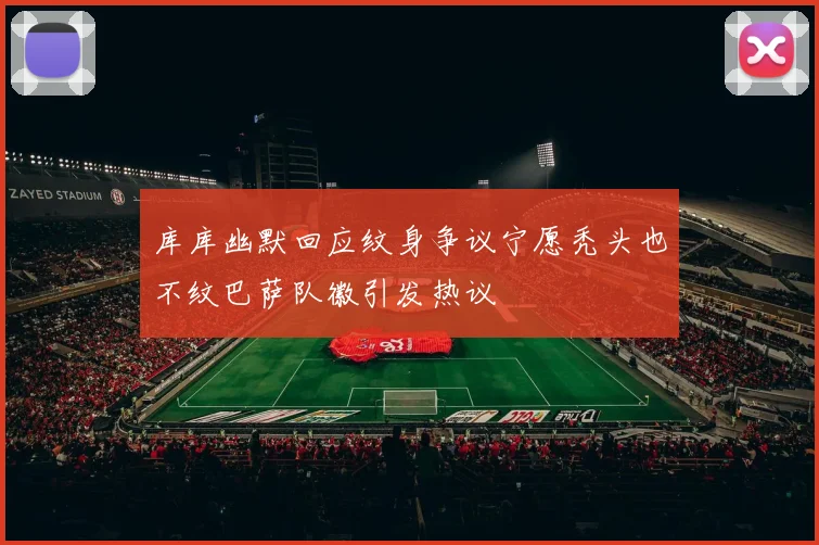 库库幽默回应纹身争议宁愿秃头也不纹巴萨队徽引发热议