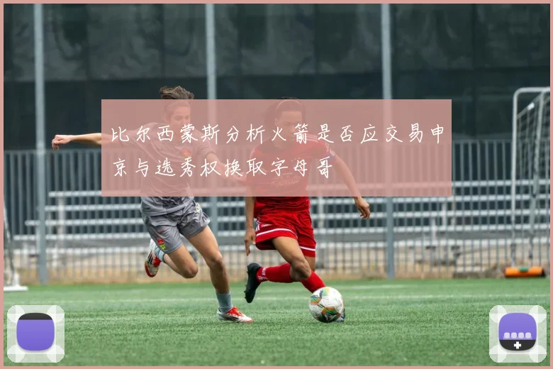 比尔西蒙斯分析火箭是否应交易申京与选秀权换取字母哥