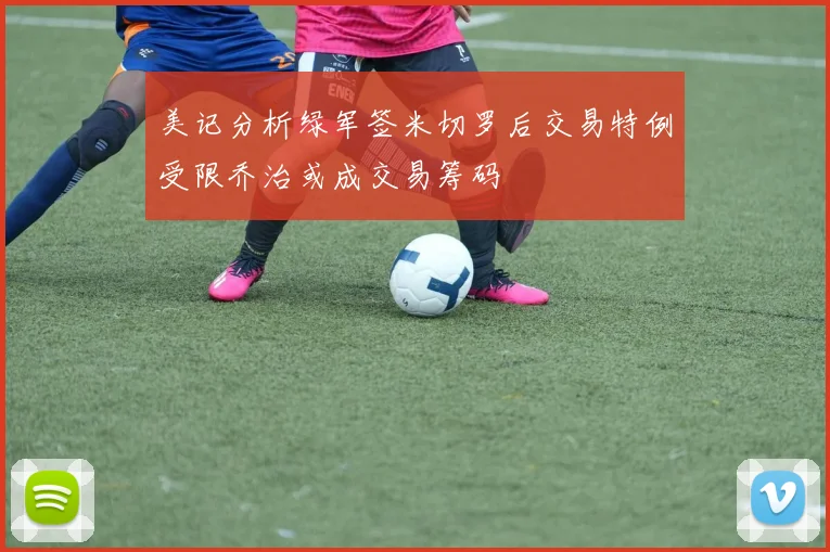 美记分析绿军签米切罗后交易特例受限乔治或成交易筹码