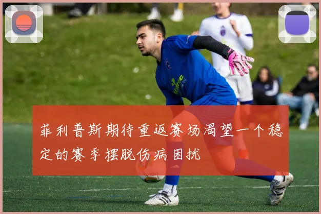 菲利普斯期待重返赛场渴望一个稳定的赛季摆脱伤病困扰