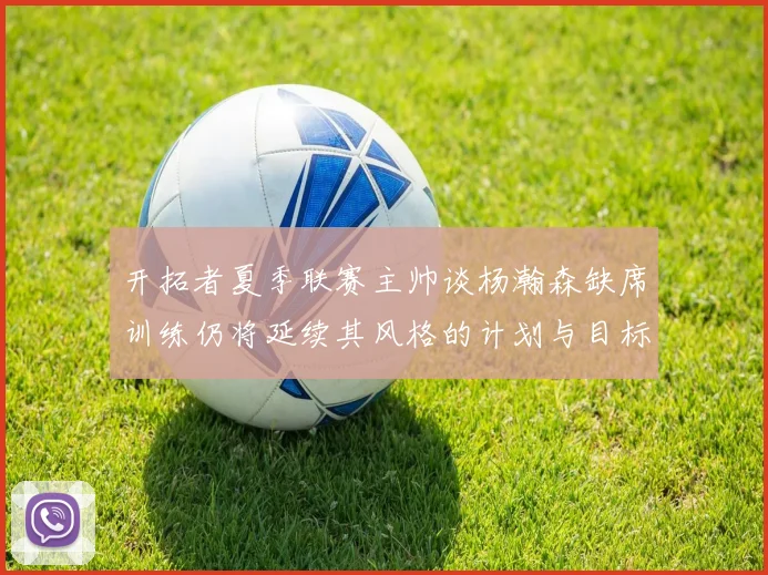 开拓者夏季联赛主帅谈杨瀚森缺席训练仍将延续其风格的计划与目标