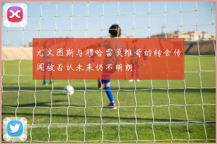 尤文图斯与穆哈雷莫维奇的转会传闻被否认未来仍不明朗