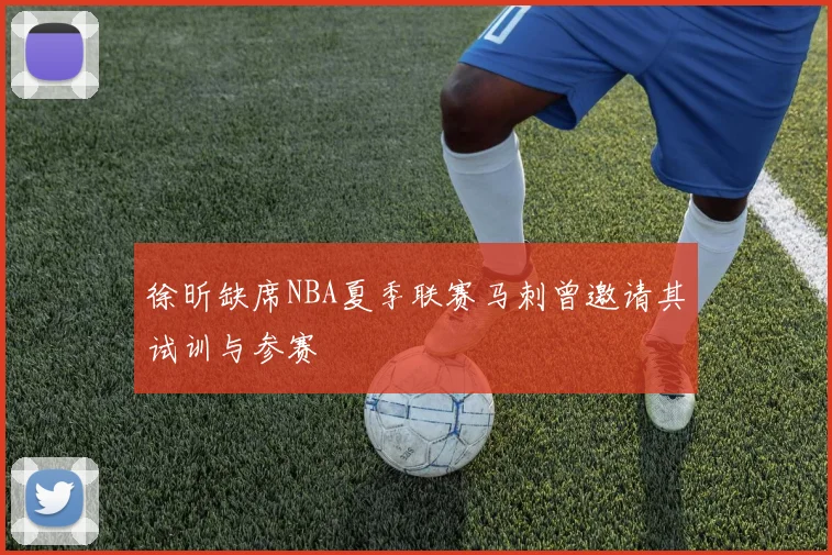 徐昕缺席NBA夏季联赛马刺曾邀请其试训与参赛