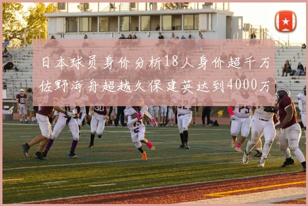日本球员身价分析18人身价超千万佐野海舟超越久保建英达到4000万欧