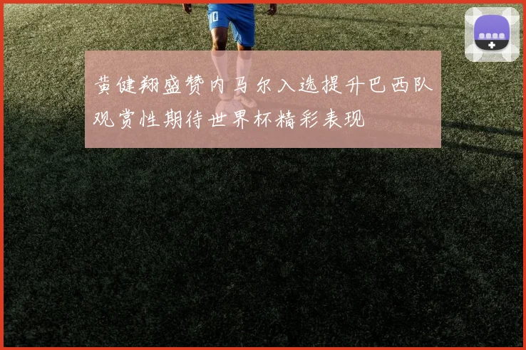 黄健翔盛赞内马尔入选提升巴西队观赏性期待世界杯精彩表现