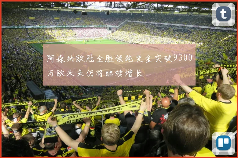 阿森纳欧冠全胜领跑奖金突破9300万欧未来仍将继续增长