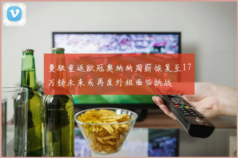 曼联重返欧冠奥纳纳周薪恢复至17万镑未来或再度外租面临挑战