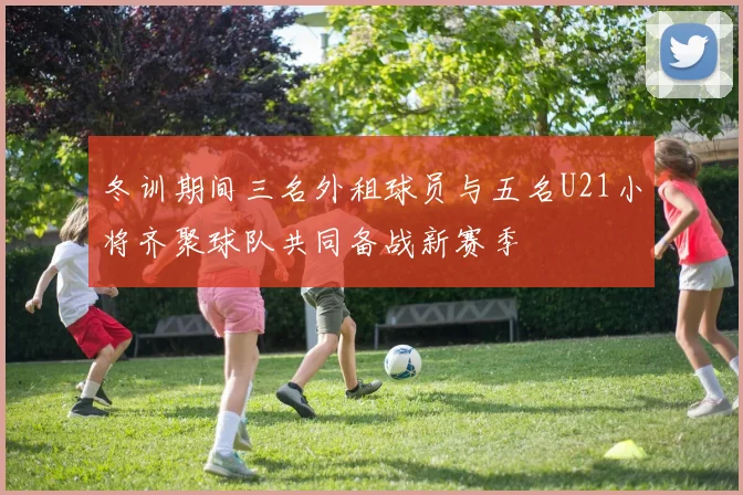 冬训期间三名外租球员与五名U21小将齐聚球队共同备战新赛季