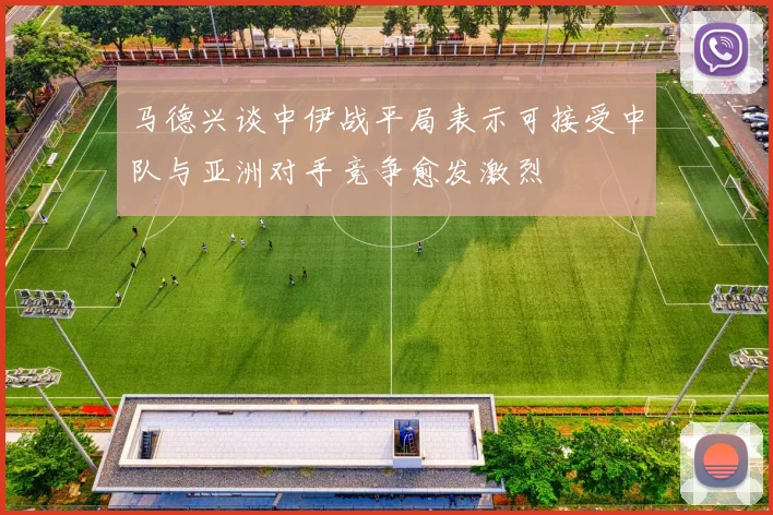 马德兴谈中伊战平局表示可接受中队与亚洲对手竞争愈发激烈
