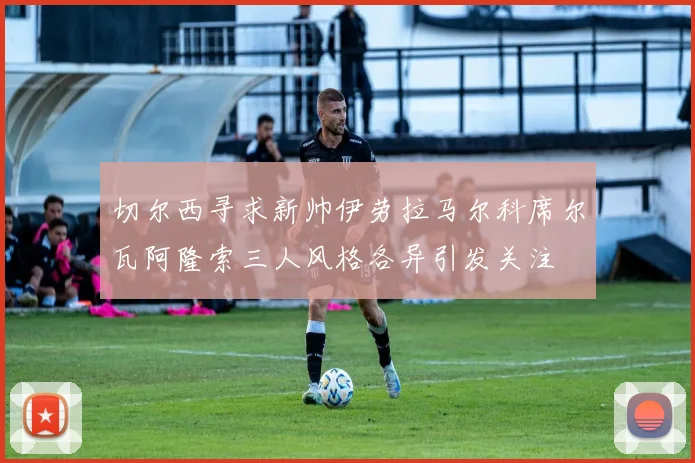 切尔西寻求新帅伊劳拉马尔科席尔瓦阿隆索三人风格各异引发关注